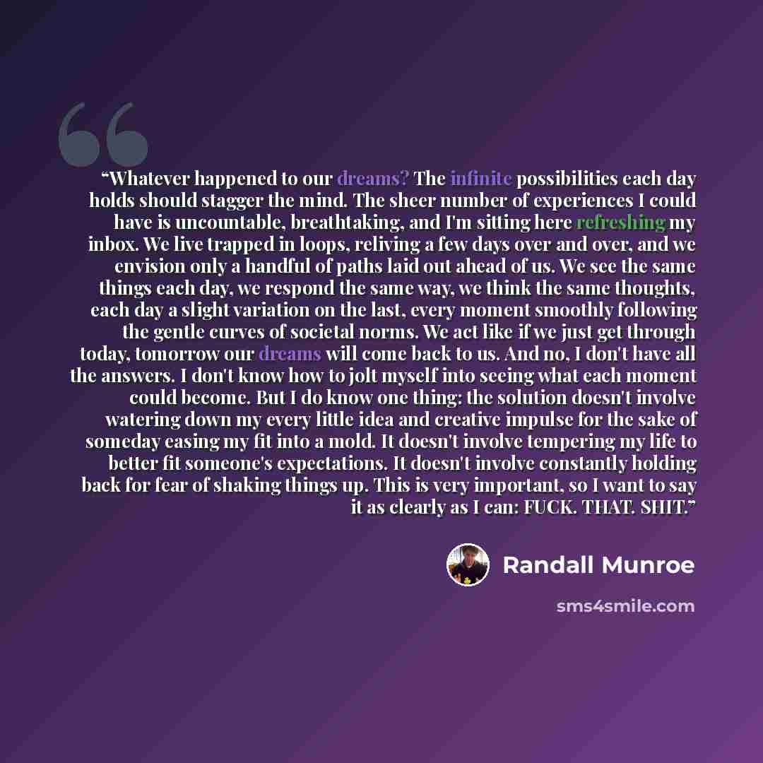 “Whatever happened to our dreams? The infinite possibilities each day holds should stagger the mind. The sheer number of experiences I could have is uncountable, breathtaking, and I'm sitting here refreshing my inbox. We live trapped in loops, reliving a few days over and over, and we envision only…” quote by Randall Munroe
