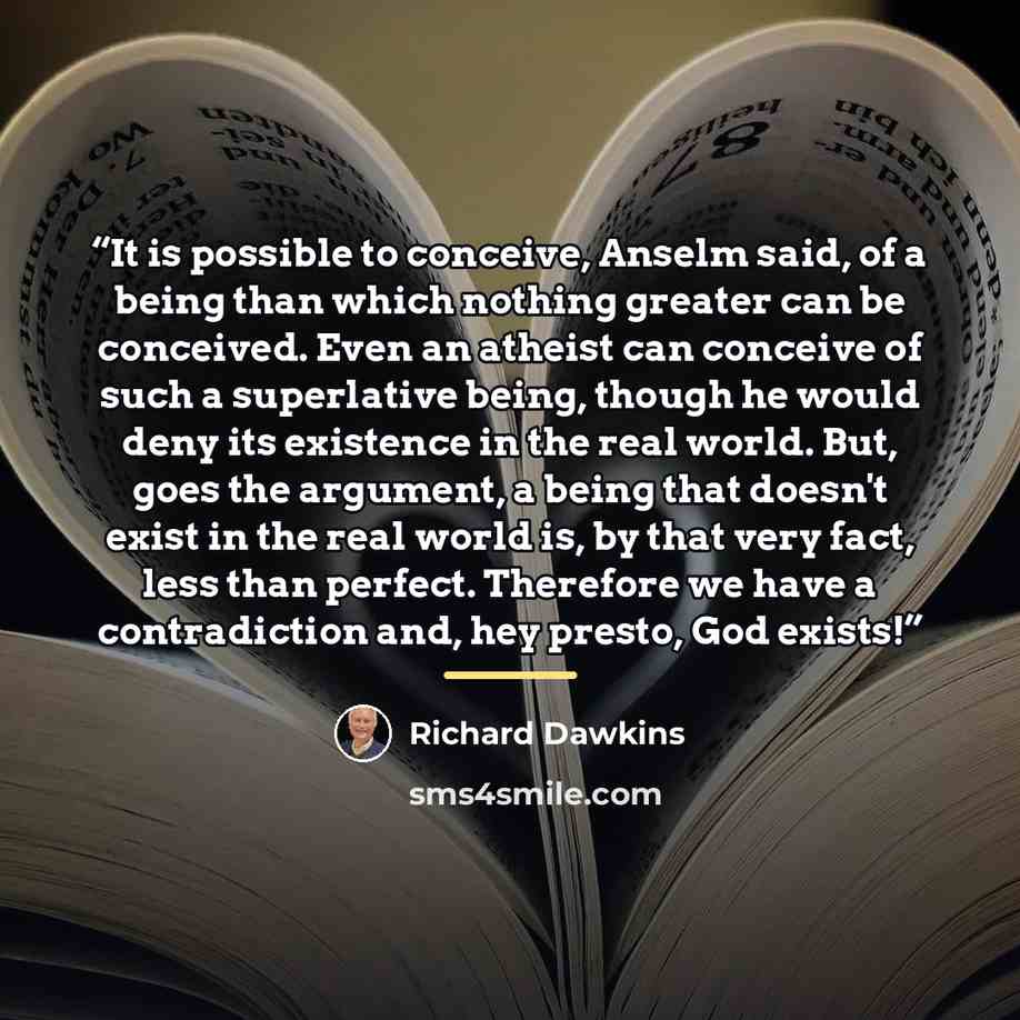 “It is possible to conceive, Anselm said, of a being than which nothing greater can be conceived. Even an atheist can conceive of such a superlative being, though he would deny its existence in the real world. But, goes the argument, a being that doesn't exist in the real world is, by that very…” quote by Richard Dawkins