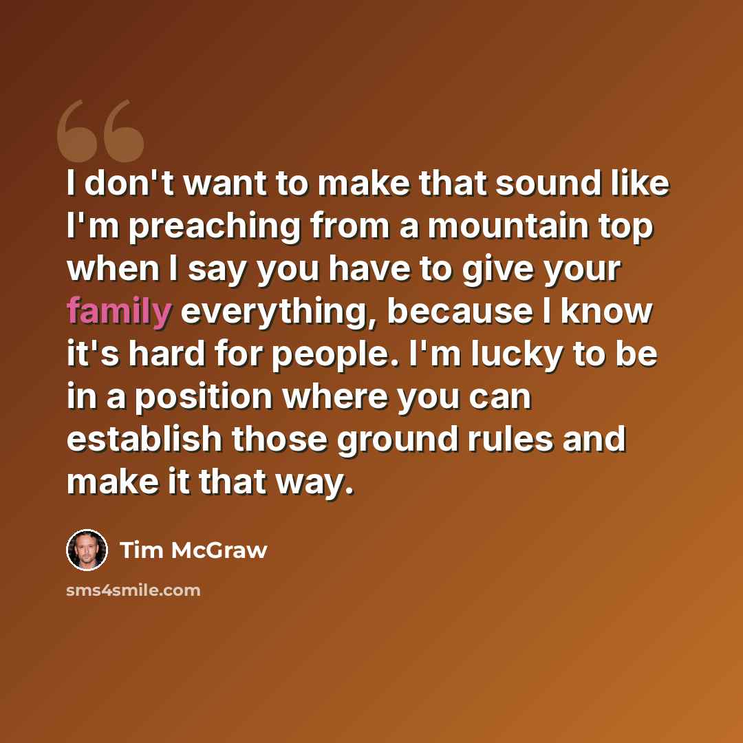 “I don't want to make that sound like I'm preaching from a mountain top when I say you have to give your family everything, because I know it's hard for people. I'm lucky to be in a position where you can establish those ground rules and make it that way.” quote by Tim McGraw