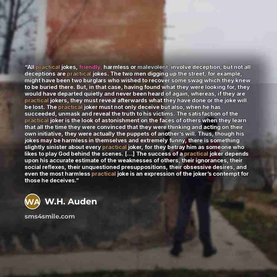 “All practical jokes, friendly, harmless or malevolent, involve deception, but not all deceptions are practical jokes. The two men digging up the street, for example, might have been two burglars who wished to recover some swag which they knew to be buried there. But, in that case, having found…” quote by W.H. Auden