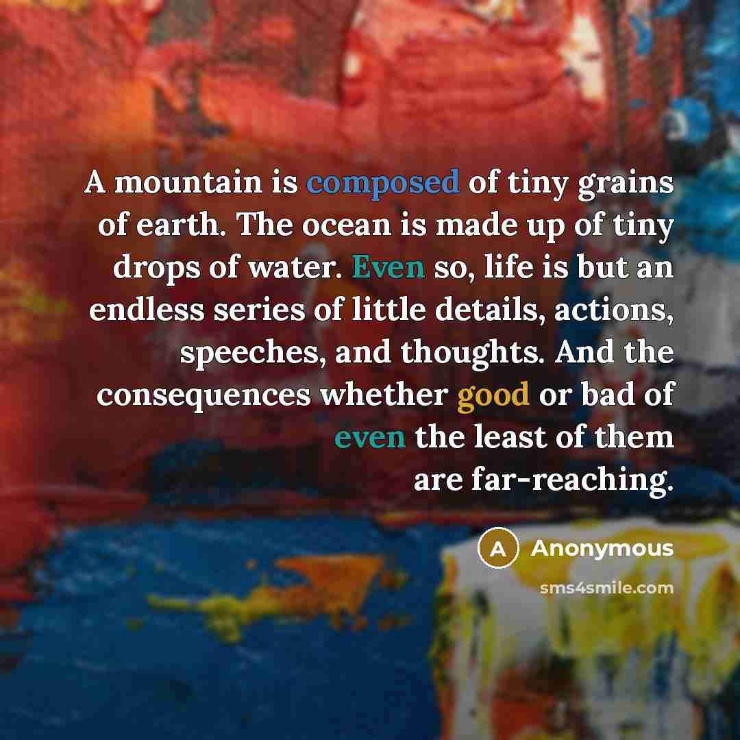 “A mountain is composed of tiny grains of earth. The ocean is made up of tiny drops of water. Even so, life is but an endless series of little details, actions, speeches, and thoughts. And the consequences whether good or bad of even the least of them are far-reaching.” quote by Anonymous