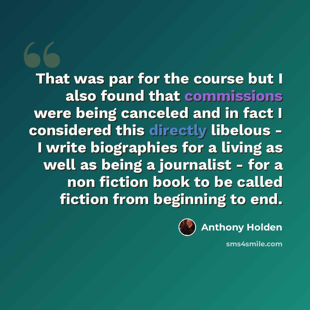 “That was par for the course but I also found that commissions were being canceled and in fact I considered this directly libelous - I write biographies for a living as well as being a journalist - for a non fiction book to be called fiction from beginning to end.” quote by Anthony Holden