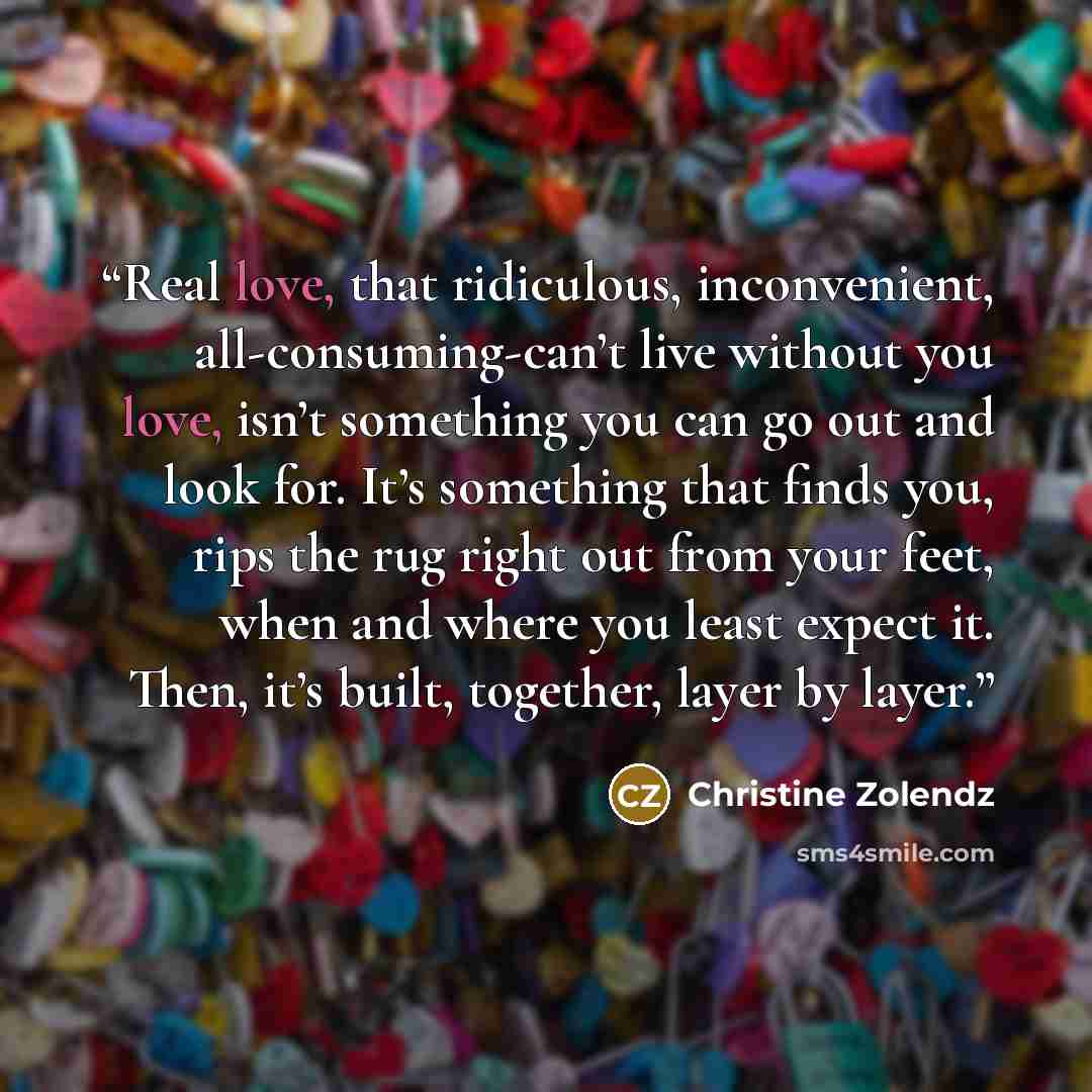 “Real love, that ridiculous, inconvenient, all-consuming-can’t live without you love, isn’t something you can go out and look for. It’s something that finds you, rips the rug right out from your feet, when and where you least expect it. Then, it’s built, together, layer by layer.” quote by Christine Zolendz