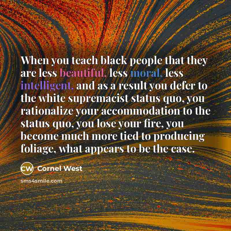 “When you teach black people that they are less beautiful, less moral, less intelligent, and as a result you defer to the white supremacist status quo, you rationalize your accommodation to the status quo, you lose your fire, you become much more tied to producing foliage, what appears to be the…” quote by Cornel West