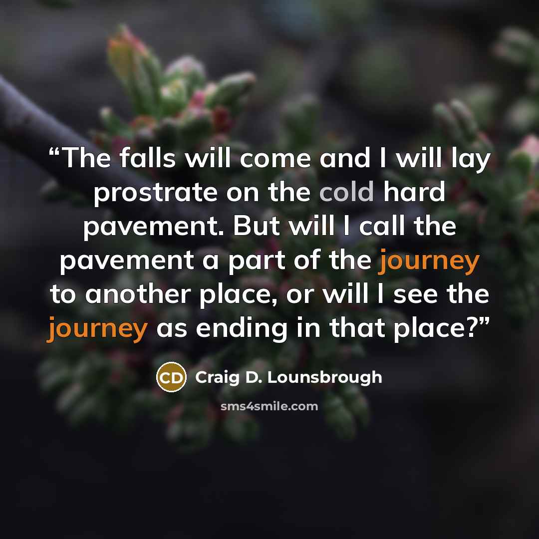 “The falls will come and I will lay prostrate on the cold hard pavement. But will I call the pavement a part of the journey to another place, or will I see the journey as ending in that place?” quote by Craig D. Lounsbrough
