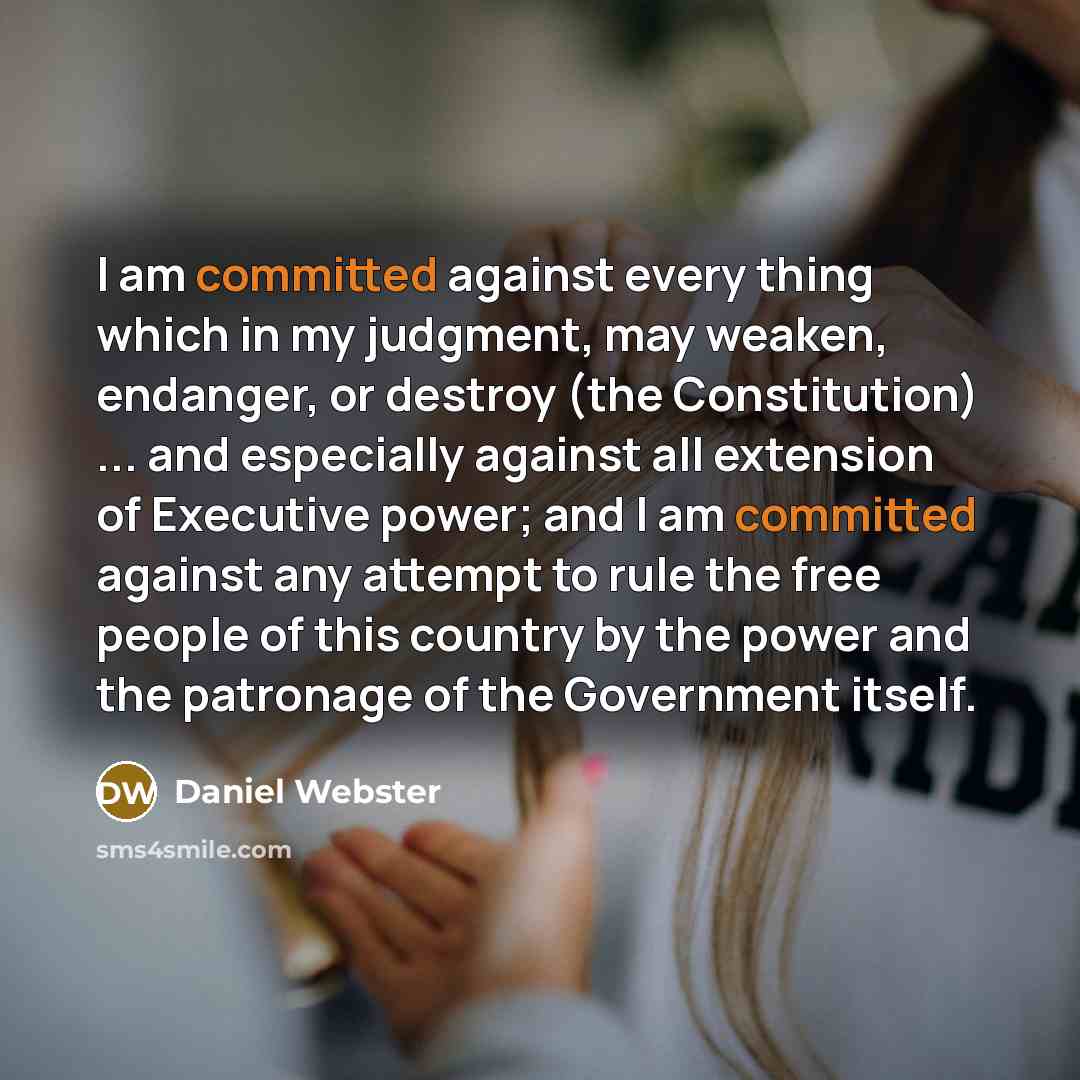 “I am committed against every thing which in my judgment, may weaken, endanger, or destroy (the Constitution) ... and especially against all extension of Executive power; and I am committed against any attempt to rule the free people of this country by the power and the patronage of the Government…” quote by Daniel Webster