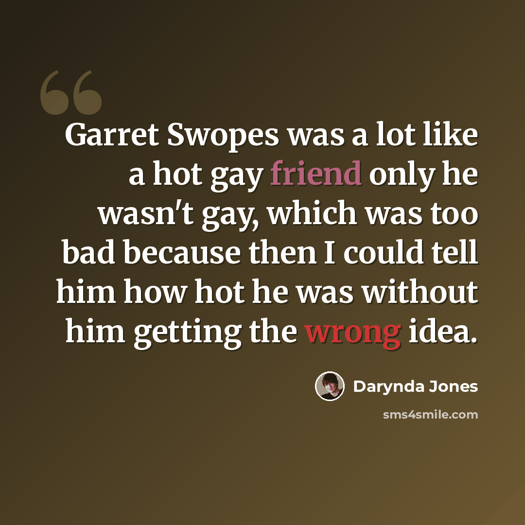 “Garret Swopes was a lot like a hot gay friend only he wasn't gay, which was too bad because then I could tell him how hot he was without him getting the wrong idea.” quote by Darynda Jones