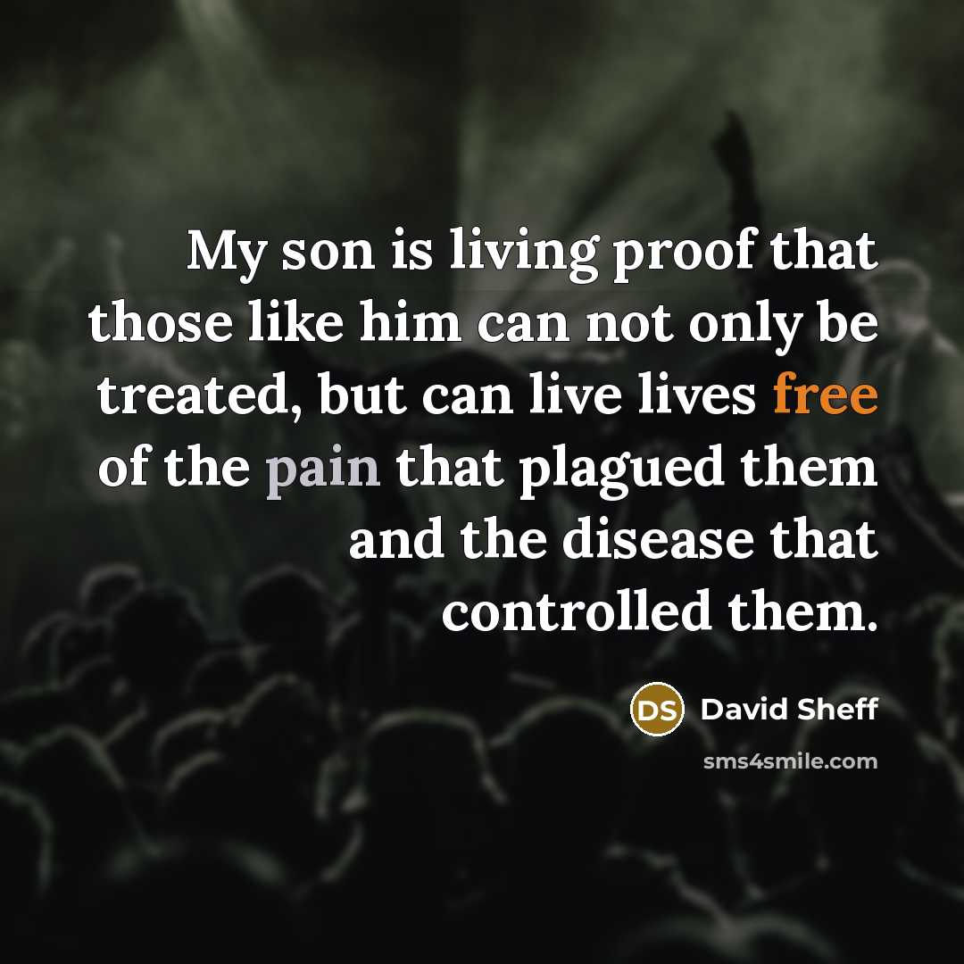 “My son is living proof that those like him can not only be treated, but can live lives free of the pain that plagued them and the disease that controlled them.” quote by David Sheff