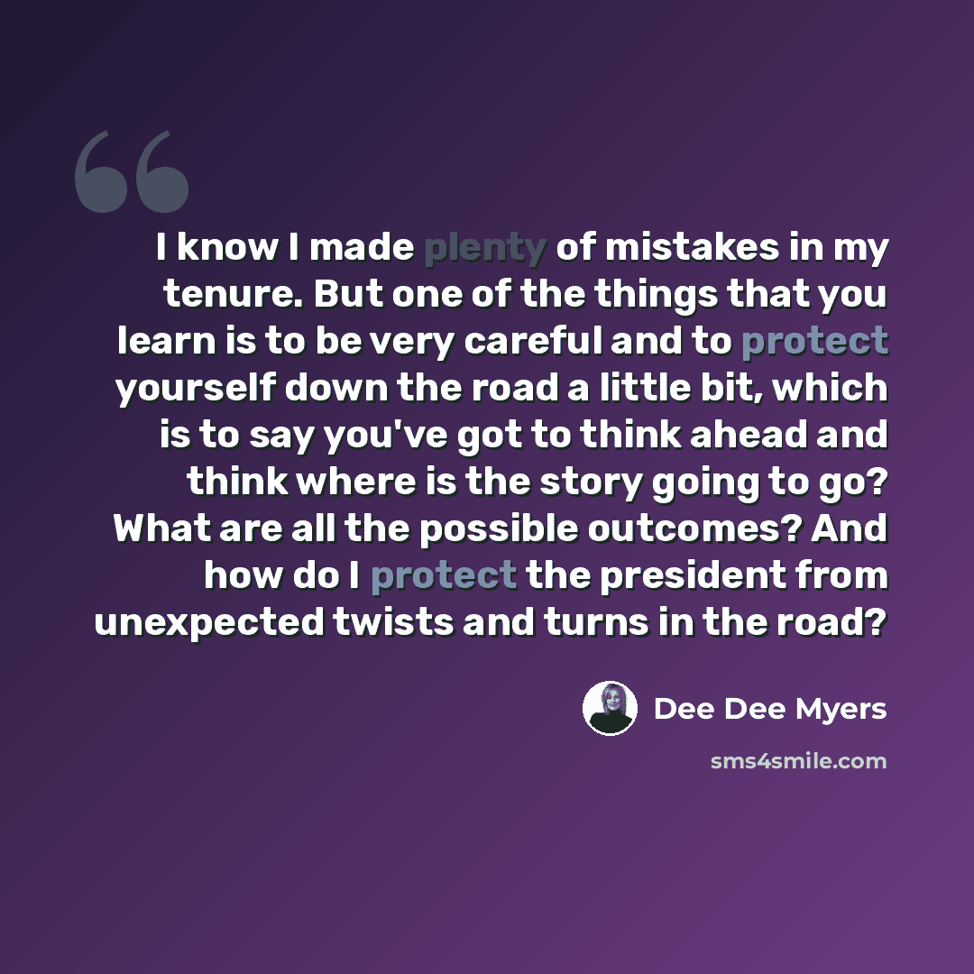“I know I made plenty of mistakes in my tenure. But one of the things that you learn is to be very careful and to protect yourself down the road a little bit, which is to say you've got to think ahead and think where is the story going to go? What are all the possible outcomes? And how do I protect…” quote by Dee Dee Myers