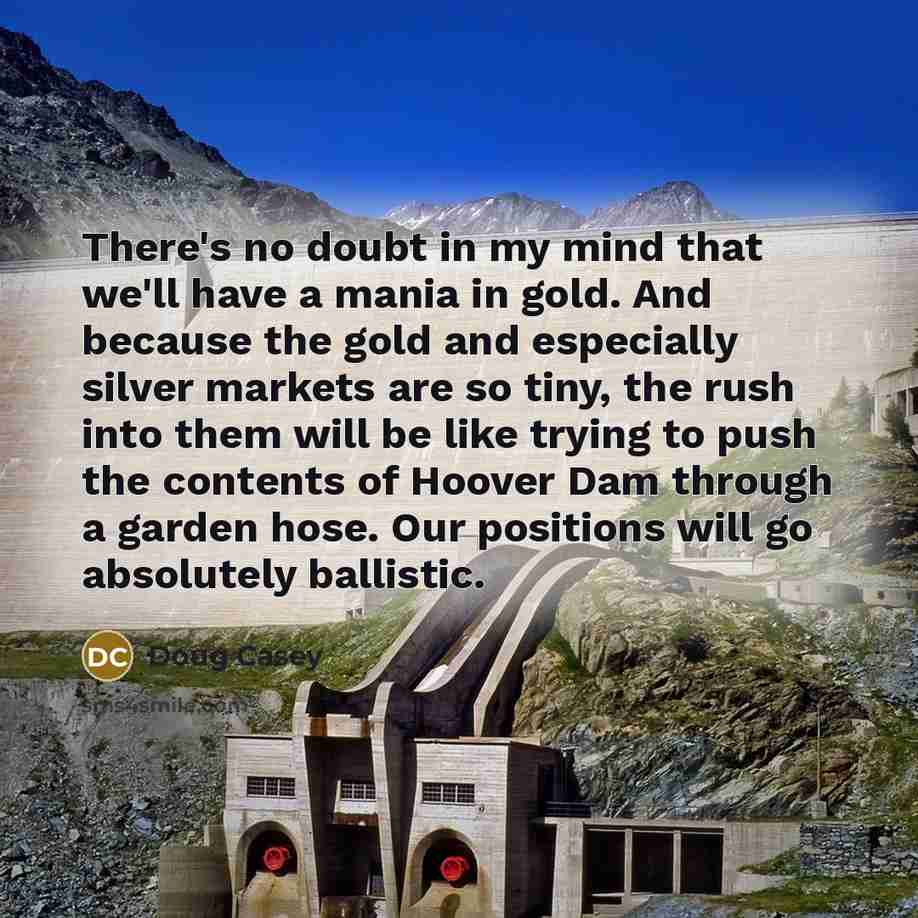 “There's no doubt in my mind that we'll have a mania in gold. And because the gold and especially silver markets are so tiny, the rush into them will be like trying to push the contents of Hoover Dam through a garden hose. Our positions will go absolutely ballistic.” quote by Doug Casey