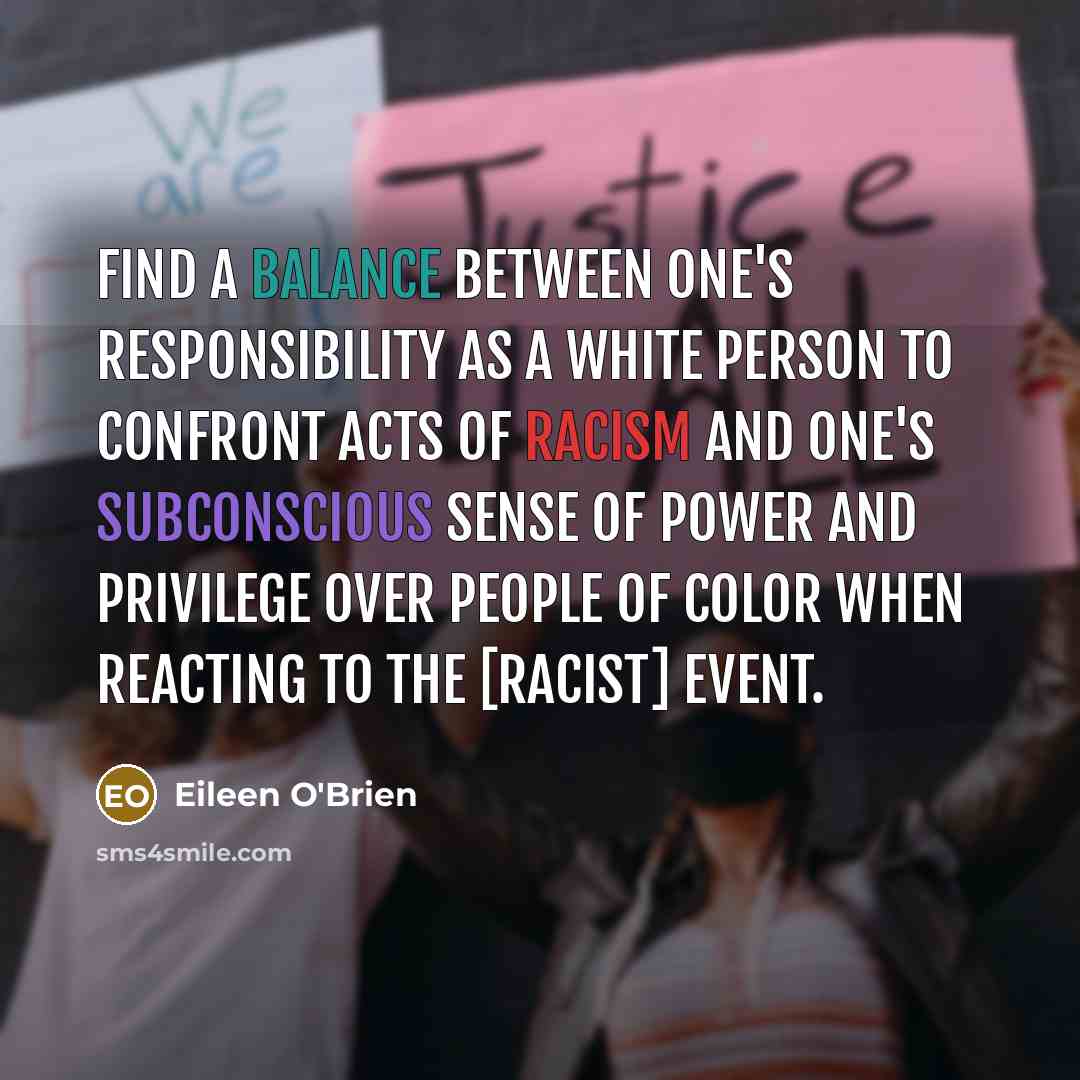 “Find a balance between one's responsibility as a white person to confront acts of racism and one's subconscious sense of power and privilege over people of color when reacting to the [racist] event.” quote by Eileen O'Brien