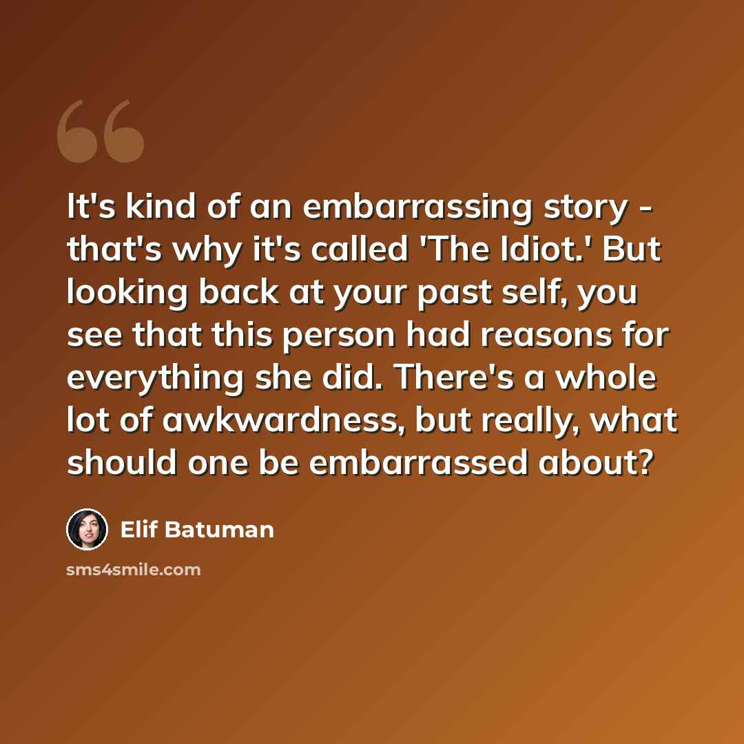 “It's kind of an embarrassing story - that's why it's called 'The Idiot.' But looking back at your past self, you see that this person had reasons for everything she did. There's a whole lot of awkwardness, but really, what should one be embarrassed about?” quote by Elif Batuman