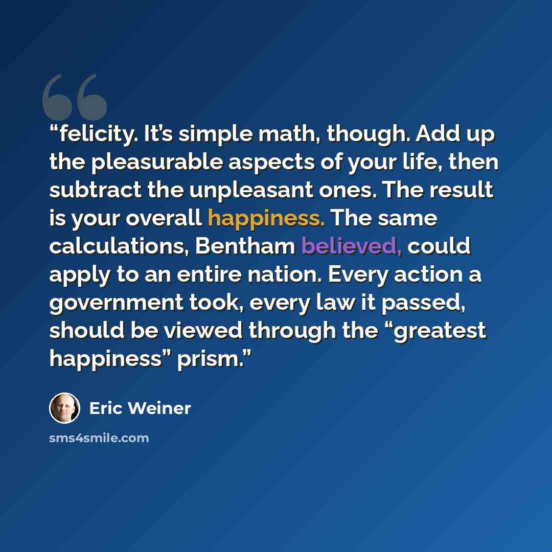 “felicity. It’s simple math, though. Add up the pleasurable aspects of your life, then subtract the unpleasant ones. The result is your overall happiness. The same calculations, Bentham believed, could apply to an entire nation. Every action a government took, every law it passed, should be viewed…” quote by Eric Weiner