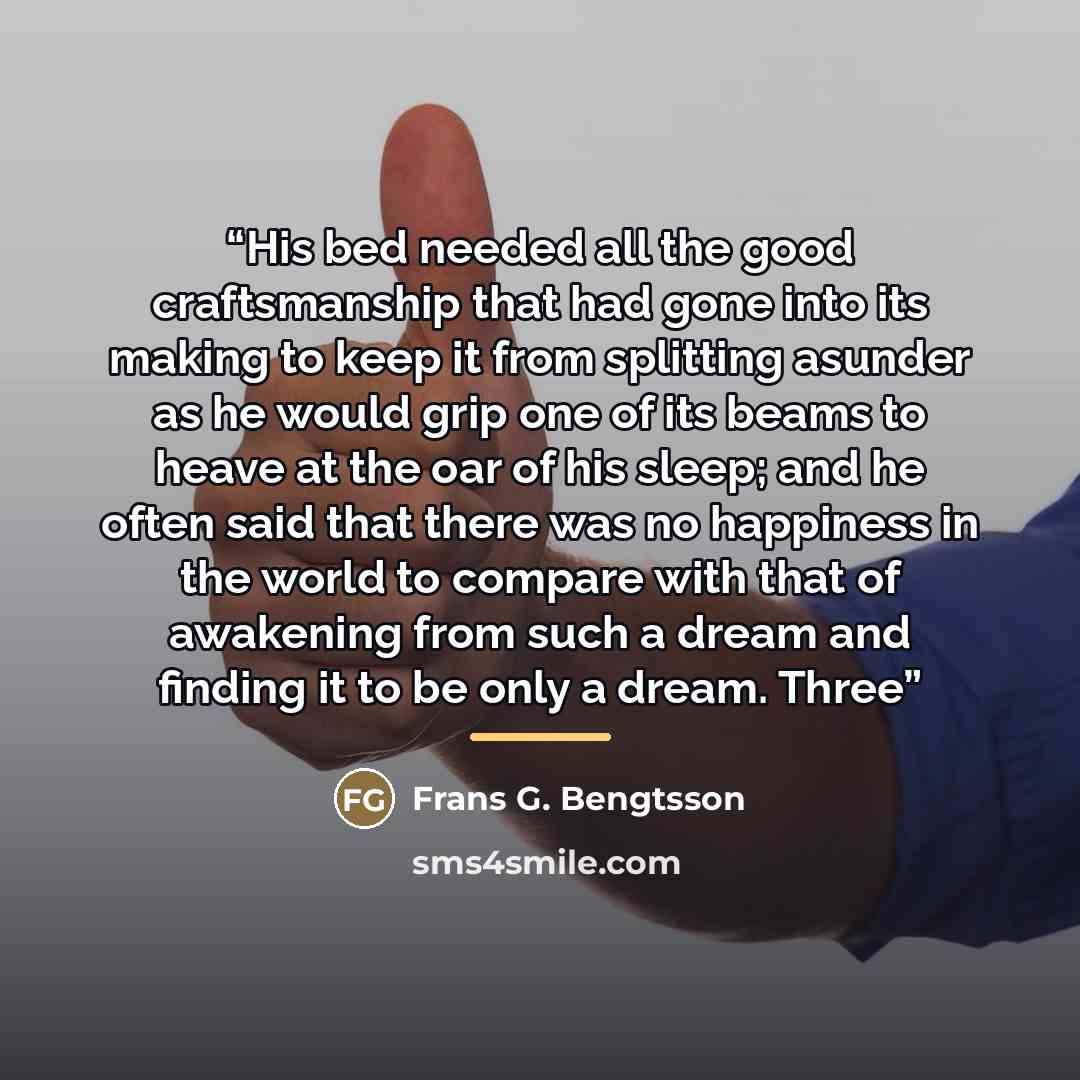 “His bed needed all the good craftsmanship that had gone into its making to keep it from splitting asunder as he would grip one of its beams to heave at the oar of his sleep; and he often said that there was no happiness in the world to compare with that of awakening from such a dream and finding…” quote by Frans G. Bengtsson