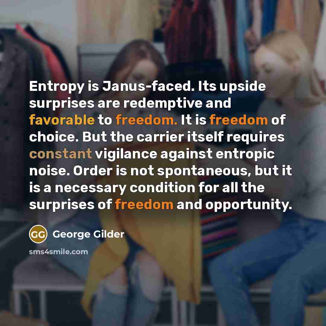 “Entropy is Janus-faced. Its upside surprises are redemptive and favorable to freedom. It is freedom of choice. But the carrier itself requires constant vigilance against entropic noise. Order is not spontaneous, but it is a necessary condition for all the surprises of freedom and opportunity.” quote by George Gilder