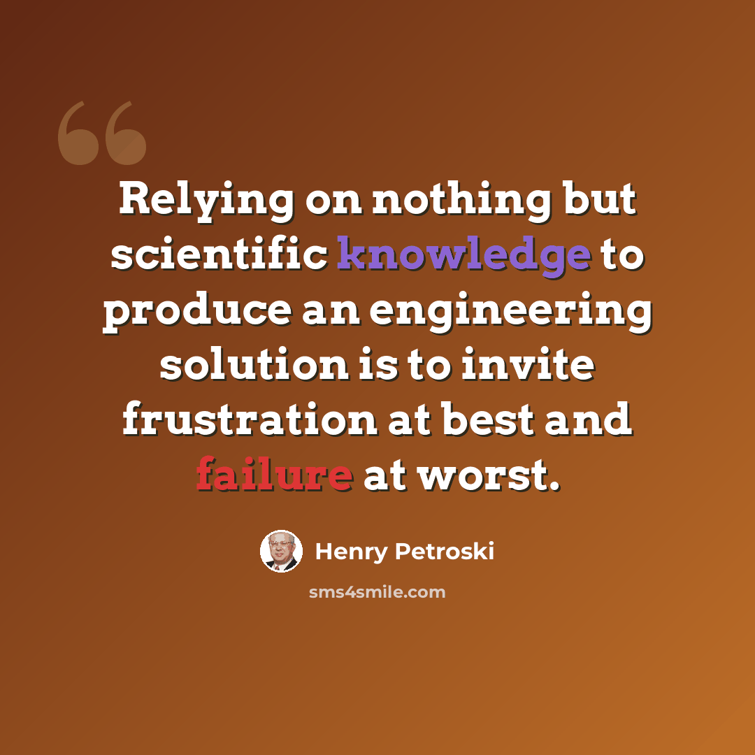 “Relying on nothing but scientific knowledge to produce an engineering solution is to invite frustration at best and failure at worst.” quote by Henry Petroski