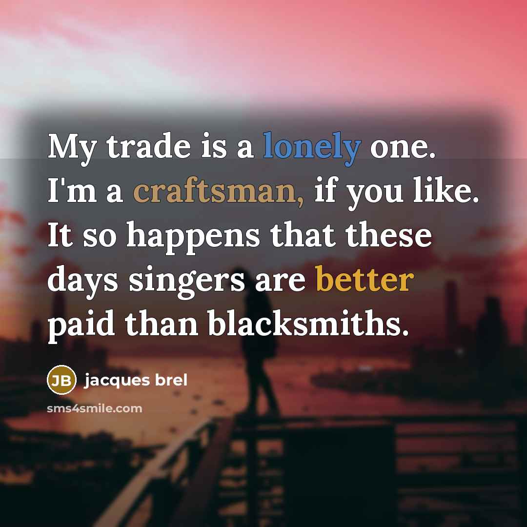 “My trade is a lonely one. I'm a craftsman, if you like. It so happens that these days singers are better paid than blacksmiths.” quote by Jacques Brel