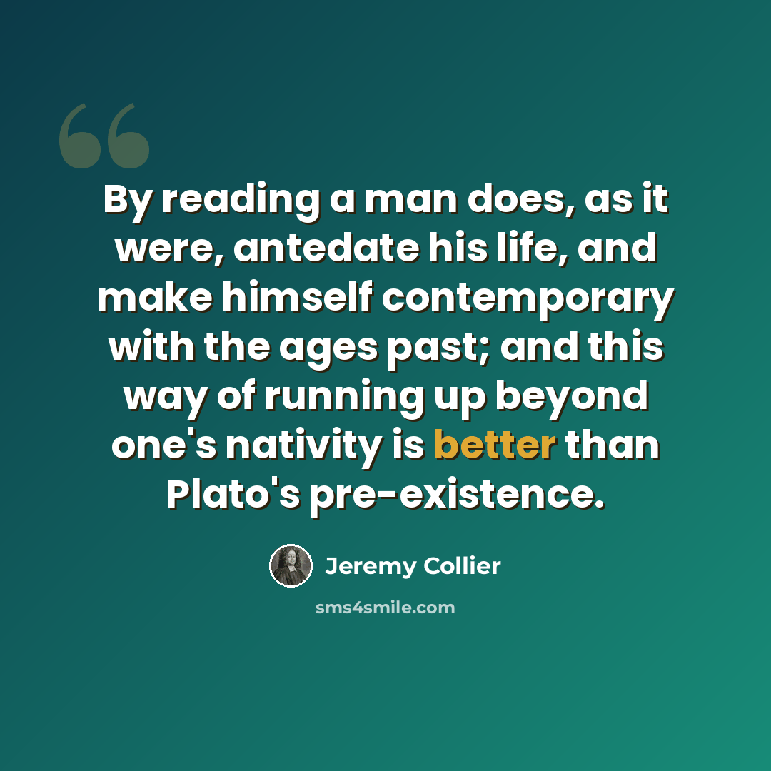 “By reading a man does, as it were, antedate his life, and make himself contemporary with the ages past; and this way of running up beyond one's nativity is better than Plato's pre-existence.” quote by Jeremy Collier