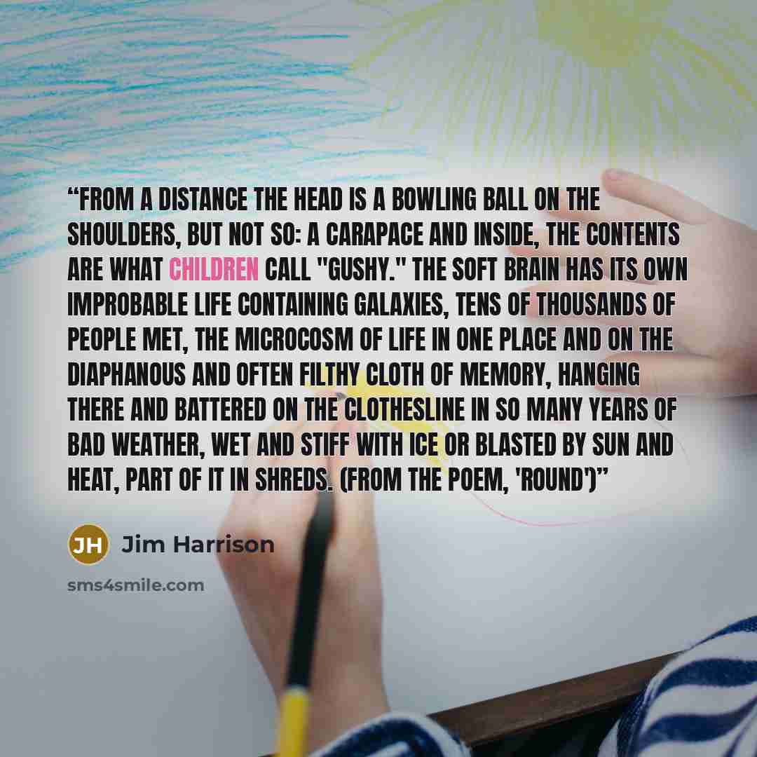 “From a distance the head is a bowling ball on the shoulders, but not so: a carapace and inside, the contents are what children call "gushy." The soft brain has its own improbable life containing galaxies, tens of thousands of people met, the microcosm of life in one place and on the diaphanous and…” quote by Jim Harrison