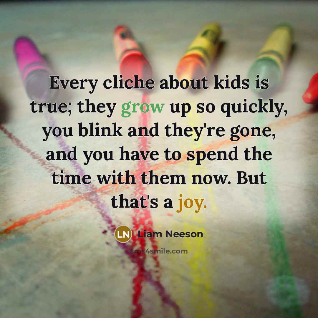 “Every cliche about kids is true; they grow up so quickly, you blink and they're gone, and you have to spend the time with them now. But that's a joy.” quote by Liam Neeson