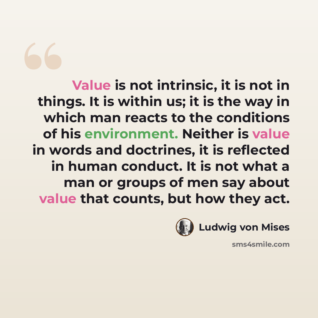 “Value is not intrinsic, it is not in things. It is within us; it is the way in which man reacts to the conditions of his environment. Neither is value in words and doctrines, it is reflected in human conduct. It is not what a man or groups of men say about value that counts, but how they act.” quote by Ludwig von Mises