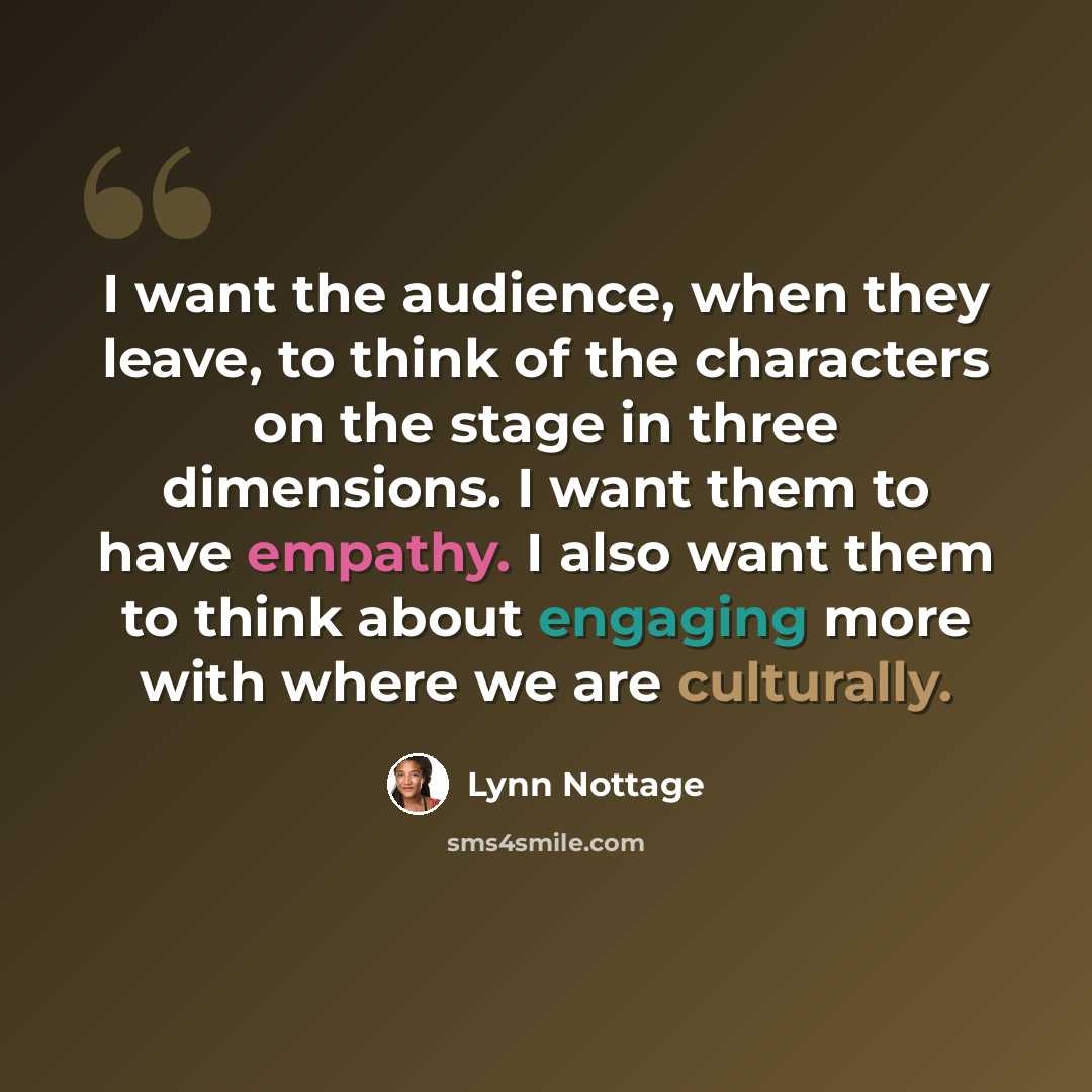 “I want the audience, when they leave, to think of the characters on the stage in three dimensions. I want them to have empathy. I also want them to think about engaging more with where we are culturally.” quote by Lynn Nottage