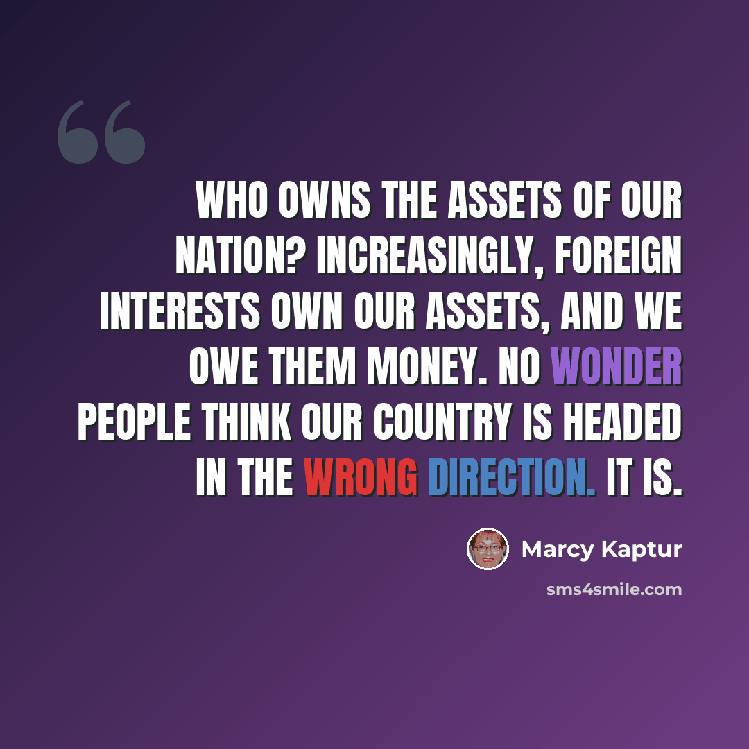 “Who owns the assets of our Nation? Increasingly, foreign interests own our assets, and we owe them money. No wonder people think our country is headed in the wrong direction. It is.” quote by Marcy Kaptur