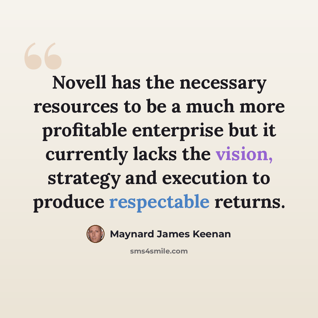 “Novell has the necessary resources to be a much more profitable enterprise but it currently lacks the vision, strategy and execution to produce respectable returns.” quote by Maynard James Keenan