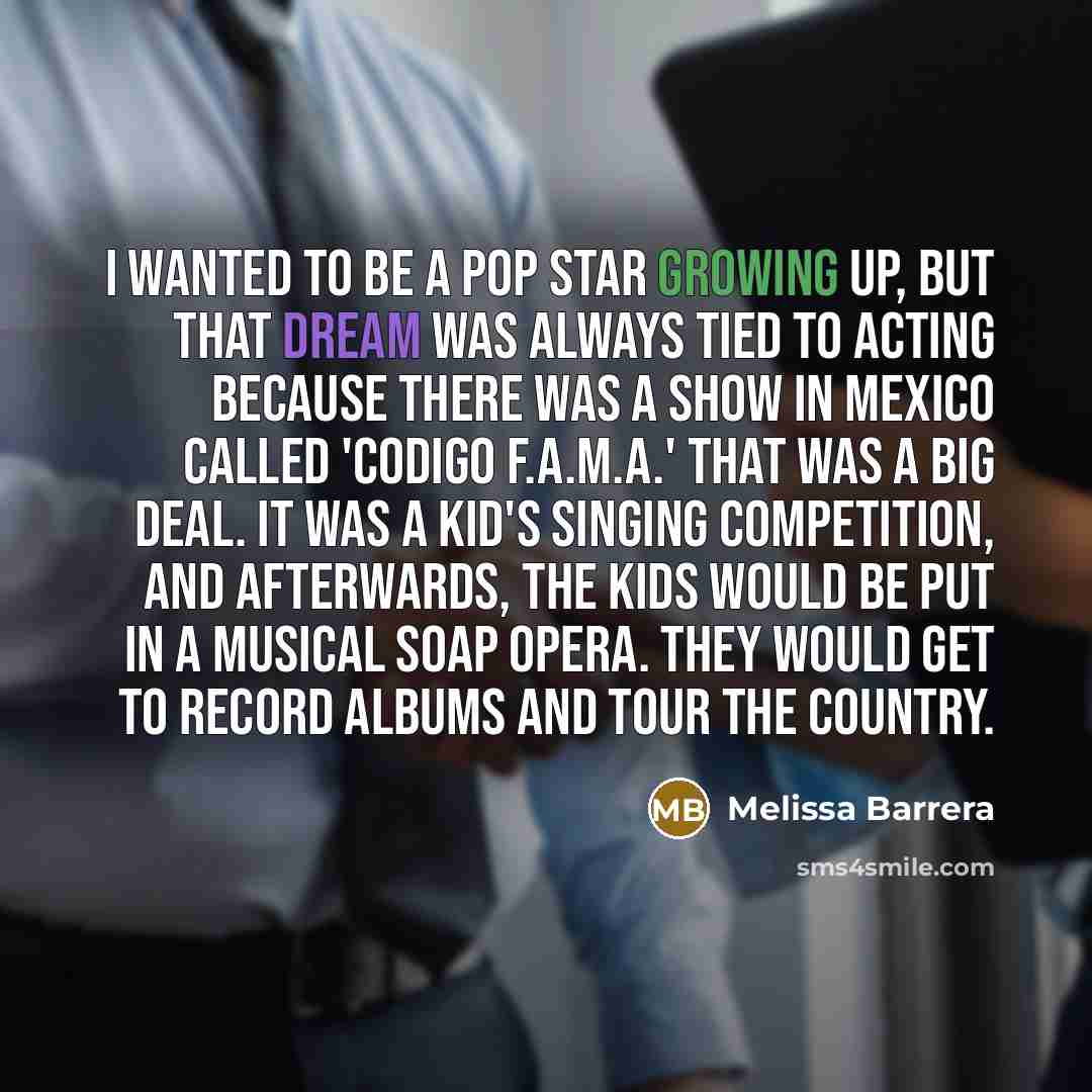 “I wanted to be a pop star growing up, but that dream was always tied to acting because there was a show in Mexico called 'Codigo F.A.M.A.' that was a big deal. It was a kid's singing competition, and afterwards, the kids would be put in a musical soap opera. They would get to record albums and…” quote by Melissa Barrera