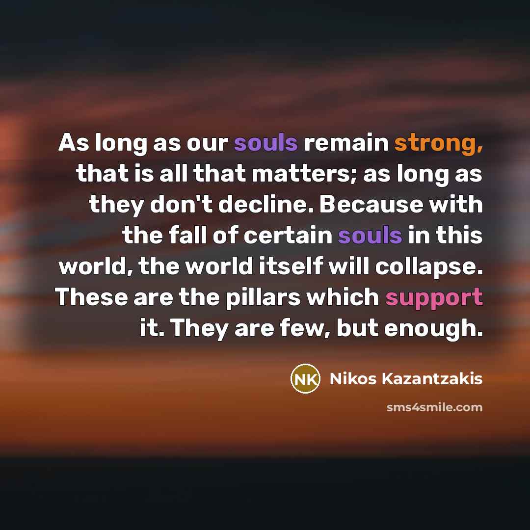 “As long as our souls remain strong, that is all that matters; as long as they don't decline. Because with the fall of certain souls in this world, the world itself will collapse. These are the pillars which support it. They are few, but enough.” quote by Nikos Kazantzakis