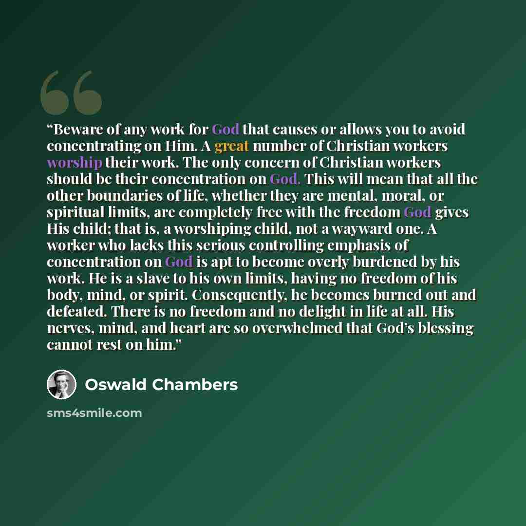 “Beware of any work for God that causes or allows you to avoid concentrating on Him. A great number of Christian workers worship their work. The only concern of Christian workers should be their concentration on God. This will mean that all the other boundaries of life, whether they are mental…” quote by Oswald Chambers