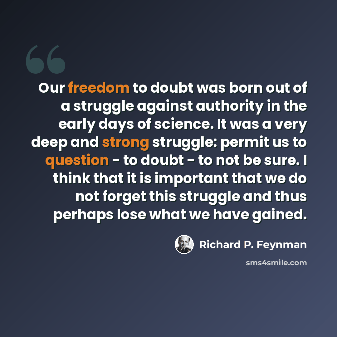 “Our freedom to doubt was born out of a struggle against authority in the early days of science. It was a very deep and strong struggle: permit us to question - to doubt - to not be sure. I think that it is important that we do not forget this struggle and thus perhaps lose what we have gained.” quote by Richard P. Feynman