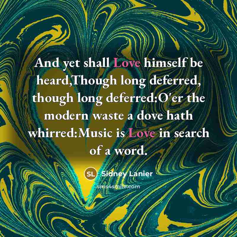 “And yet shall Love himself be heard,Though long deferred, though long deferred:O'er the modern waste a dove hath whirred:Music is Love in search of a word.” quote by Sidney Lanier