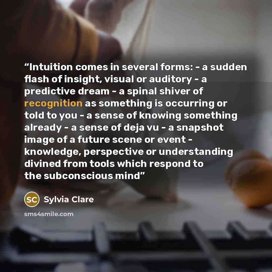 “Intuition comes in several forms: - a sudden flash of insight, visual or auditory - a predictive dream - a spinal shiver of recognition as something is occurring or told to you - a sense of knowing something already - a sense of deja vu - a snapshot image of a future scene or event - knowledge…” quote by Sylvia Clare