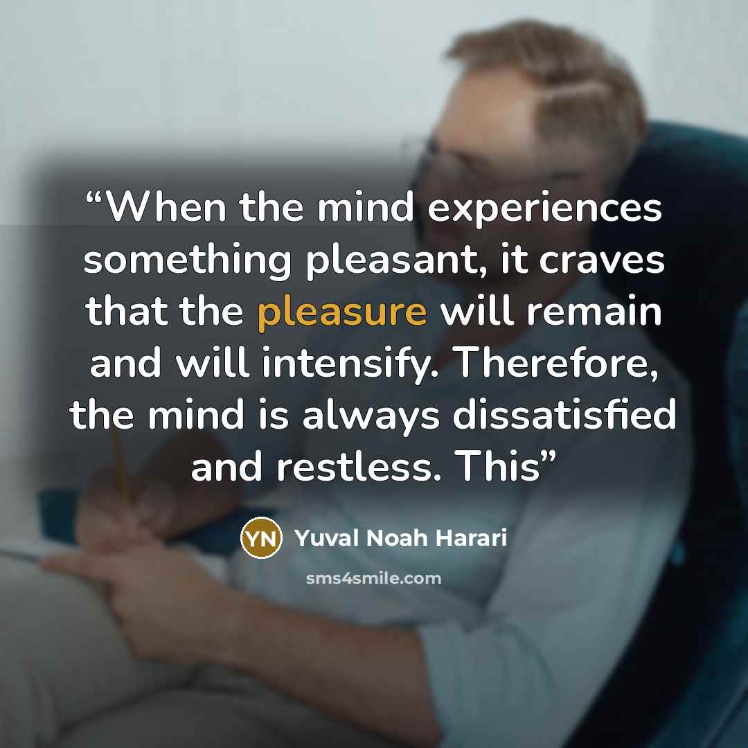“When the mind experiences something pleasant, it craves that the pleasure will remain and will intensify. Therefore, the mind is always dissatisfied and restless. This” quote by Yuval Noah Harari