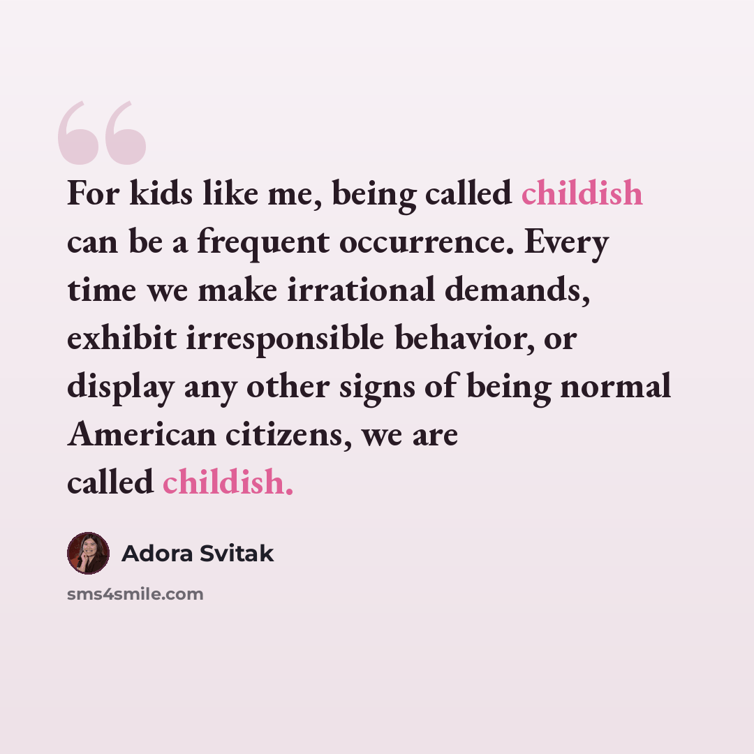 “For kids like me, being called childish can be a frequent occurrence. Every time we make irrational demands, exhibit irresponsible behavior, or display any other signs of being normal American citizens, we are called childish.” quote by Adora Svitak