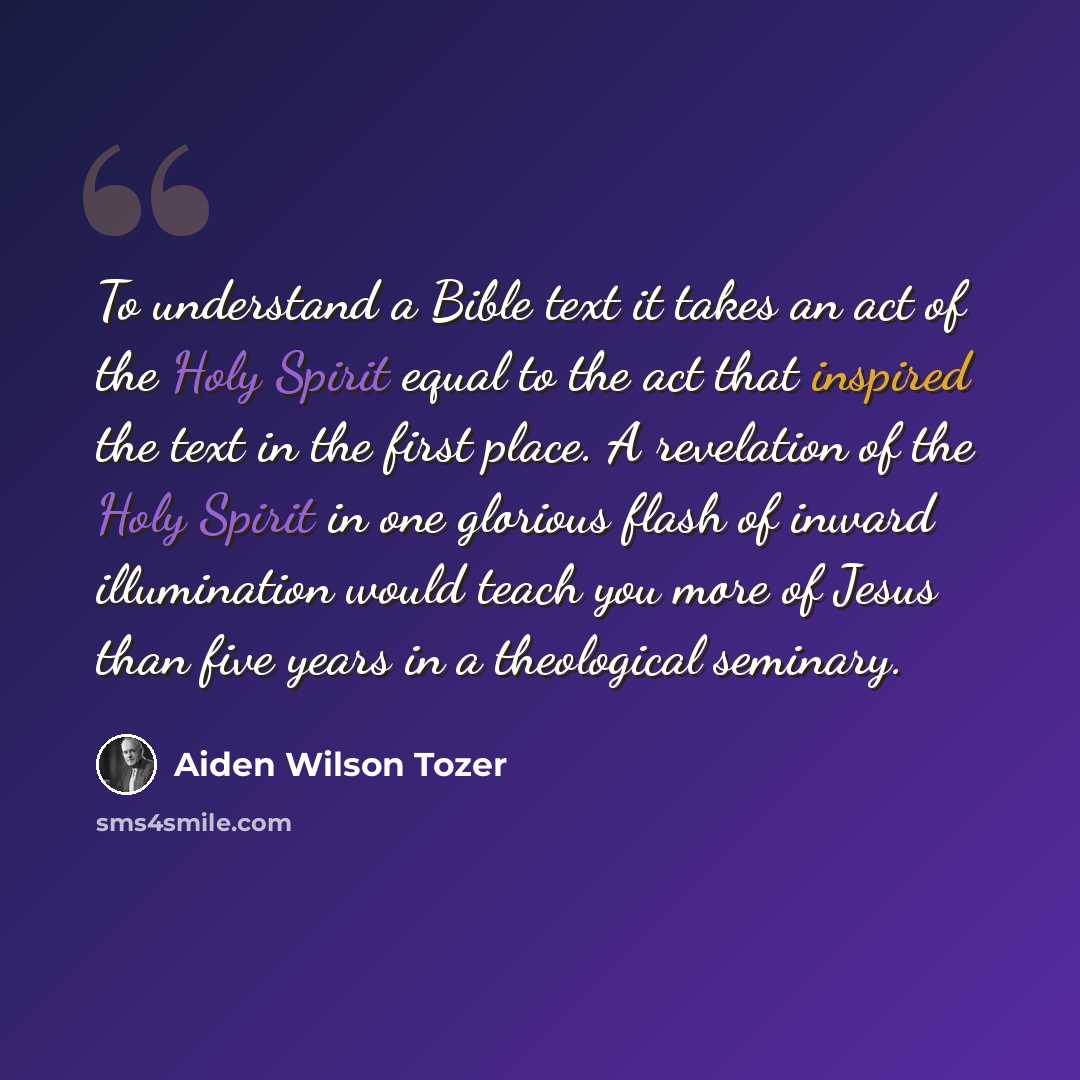 “To understand a Bible text it takes an act of the Holy Spirit equal to the act that inspired the text in the first place. A revelation of the Holy Spirit in one glorious flash of inward illumination would teach you more of Jesus than five years in a theological seminary.” quote by Aiden Wilson Tozer