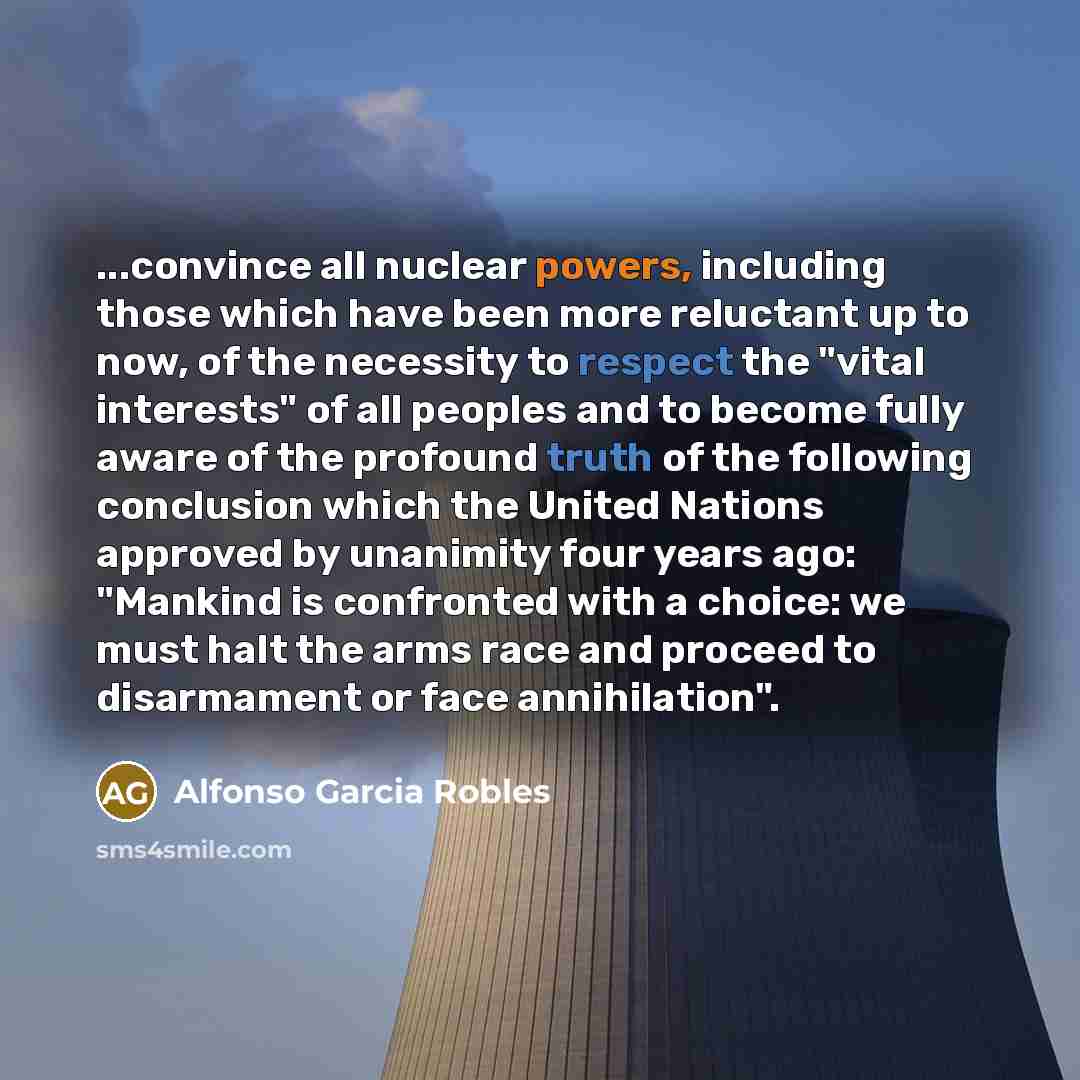 “...convince all nuclear powers, including those which have been more reluctant up to now, of the necessity to respect the "vital interests" of all peoples and to become fully aware of the profound truth of the following conclusion which the United Nations approved by unanimity four years ago…” quote by Alfonso Garcia Robles