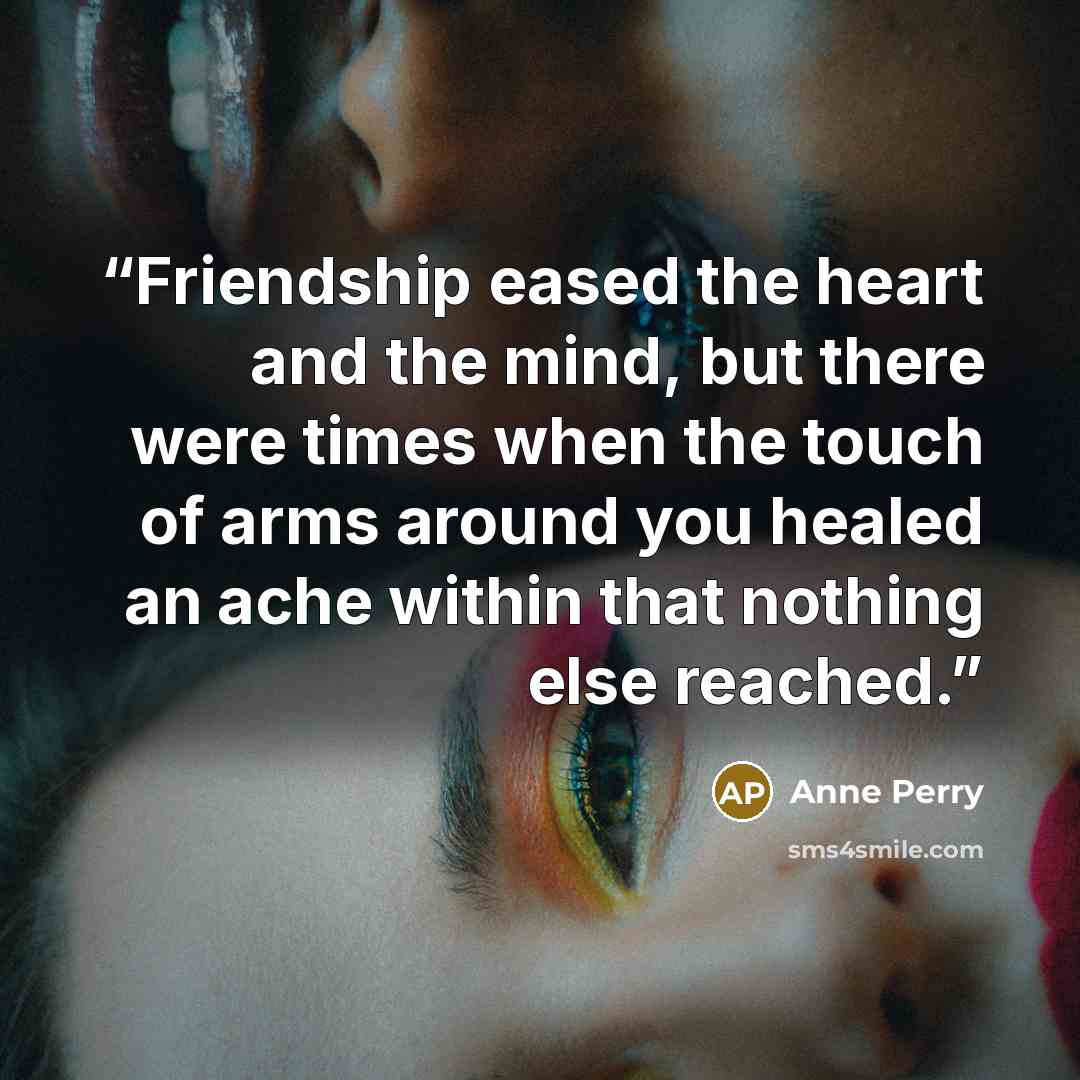 “Friendship eased the heart and the mind, but there were times when the touch of arms around you healed an ache within that nothing else reached.” quote by Anne Perry