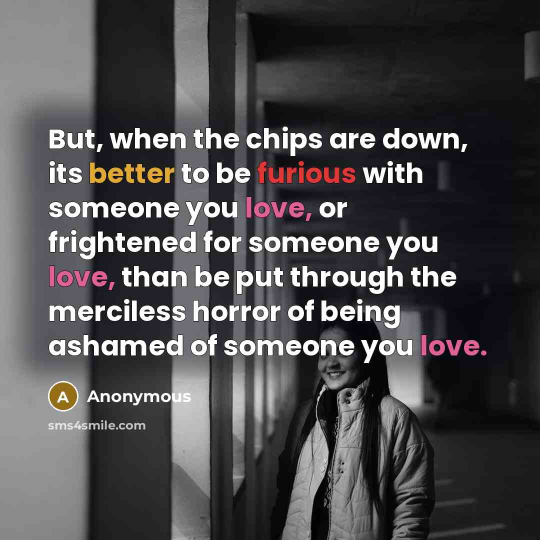 “But, when the chips are down, its better to be furious with someone you love, or frightened for someone you love, than be put through the merciless horror of being ashamed of someone you love.” quote by Anonymous