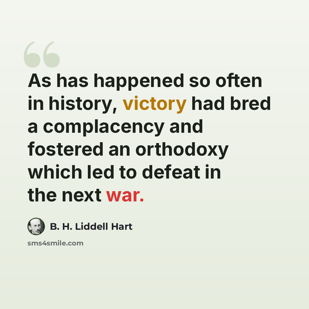 “As has happened so often in history, victory had bred a complacency and fostered an orthodoxy which led to defeat in the next war.” quote by B. H. Liddell Hart