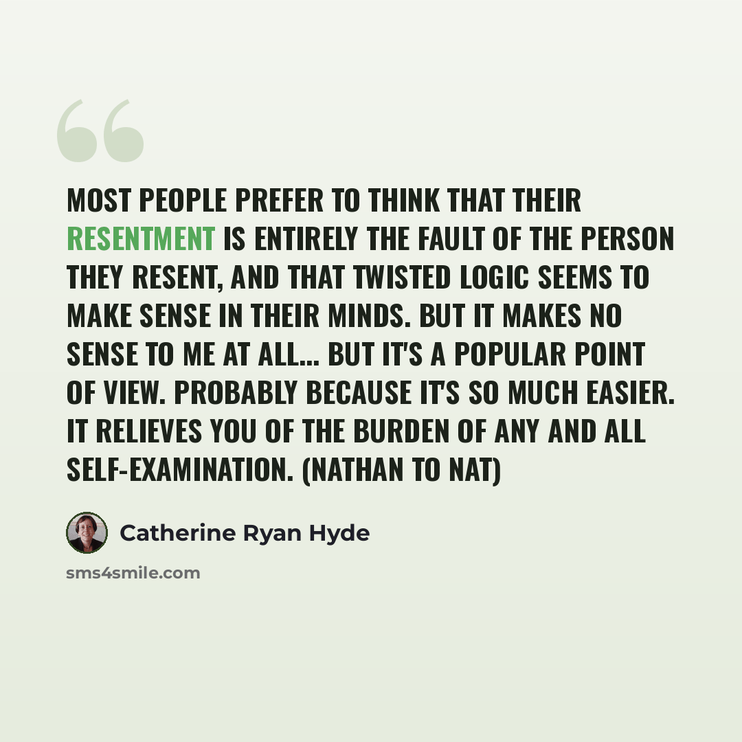“Most people prefer to think that their resentment is entirely the fault of the person they resent, and that twisted logic seems to make sense in their minds. But it makes no sense to me at all... But it's a popular point of view. Probably because it's so much easier. It relieves you of the burden…” quote by Catherine Ryan Hyde