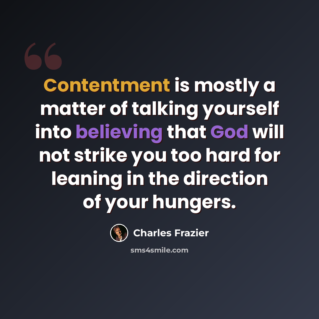 “Contentment is mostly a matter of talking yourself into believing that God will not strike you too hard for leaning in the direction of your hungers.” quote by Charles Frazier