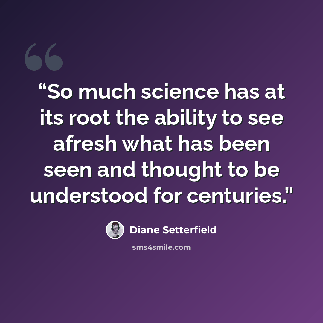 “So much science has at its root the ability to see afresh what has been seen and thought to be understood for centuries.” quote by Diane Setterfield