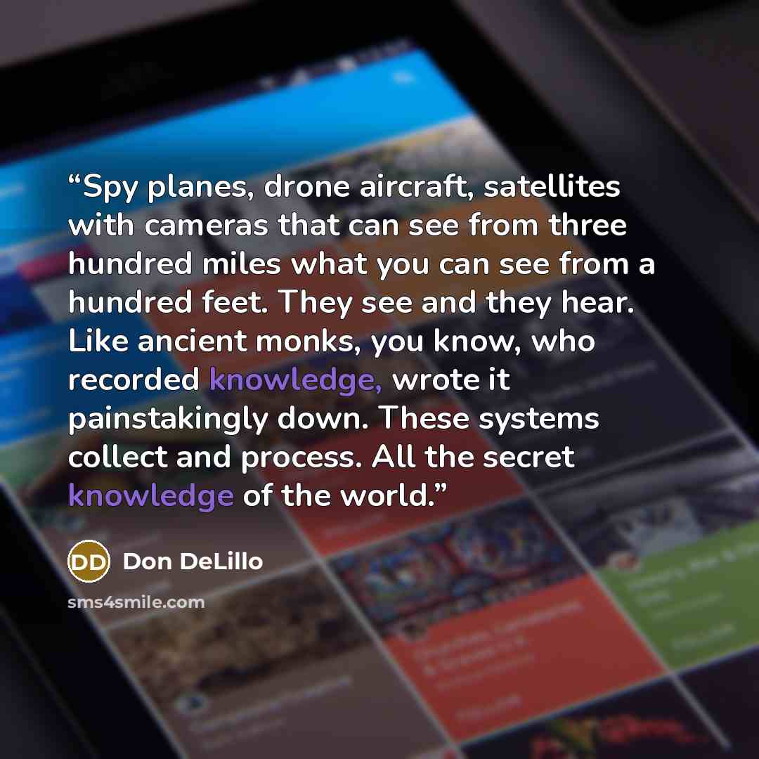 “Spy planes, drone aircraft, satellites with cameras that can see from three hundred miles what you can see from a hundred feet. They see and they hear. Like ancient monks, you know, who recorded knowledge, wrote it painstakingly down. These systems collect and process. All the secret knowledge of…” quote by Don DeLillo