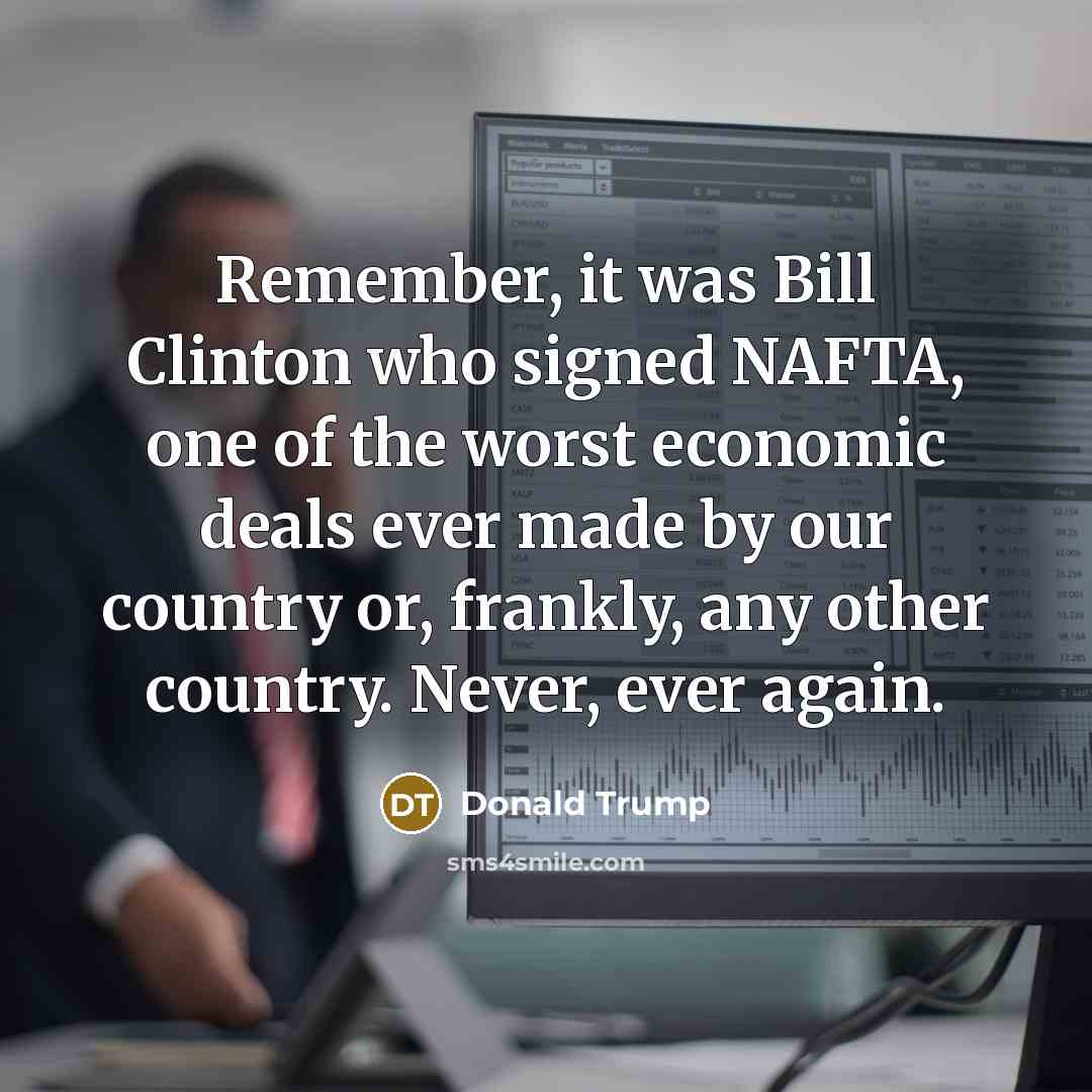 “Remember, it was Bill Clinton who signed NAFTA, one of the worst economic deals ever made by our country or, frankly, any other country. Never, ever again.” quote by Donald Trump