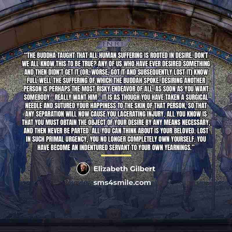 “The Buddha taught that all human suffering is rooted in desire. Don't we all know this to be true? Any of us who have ever desired something and then didn't get it (or, worse, got it and subsequently lost it) know full well the suffering of which the Buddah spoke. Desiring another person is…” quote by Elizabeth Gilbert