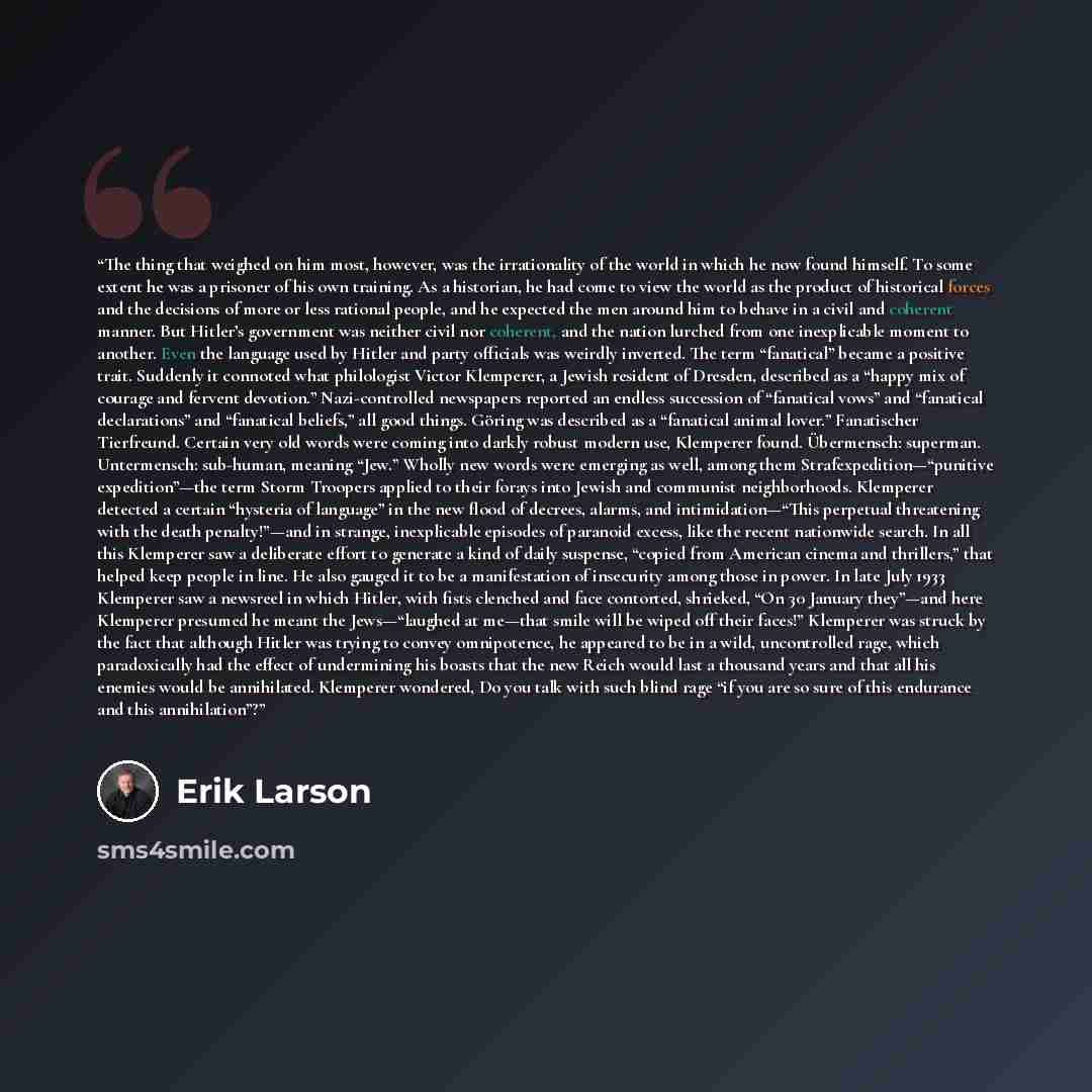 “The thing that weighed on him most, however, was the irrationality of the world in which he now found himself. To some extent he was a prisoner of his own training. As a historian, he had come to view the world as the product of historical forces and the decisions of more or less rational people…” quote by Erik Larson