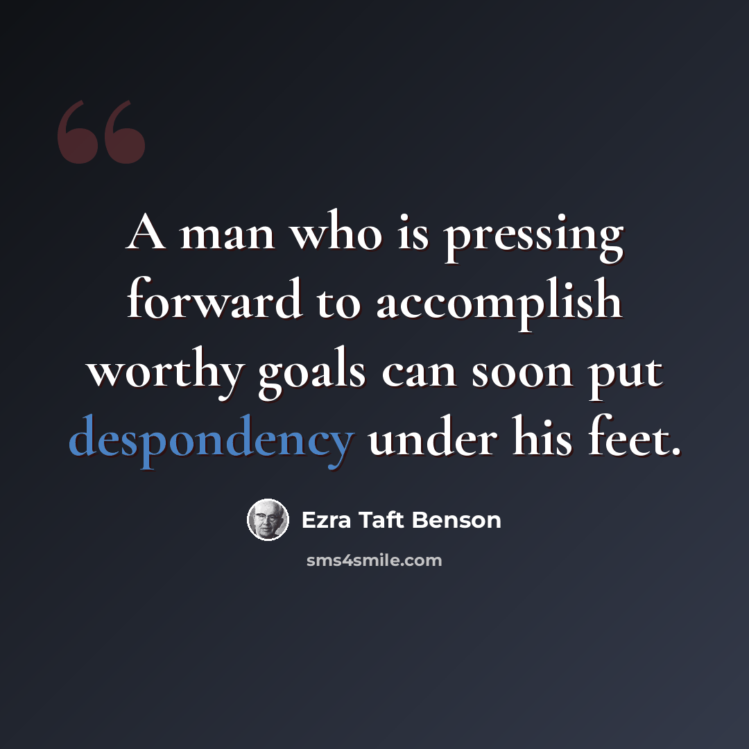 “A man who is pressing forward to accomplish worthy goals can soon put despondency under his feet.” quote by Ezra Taft Benson