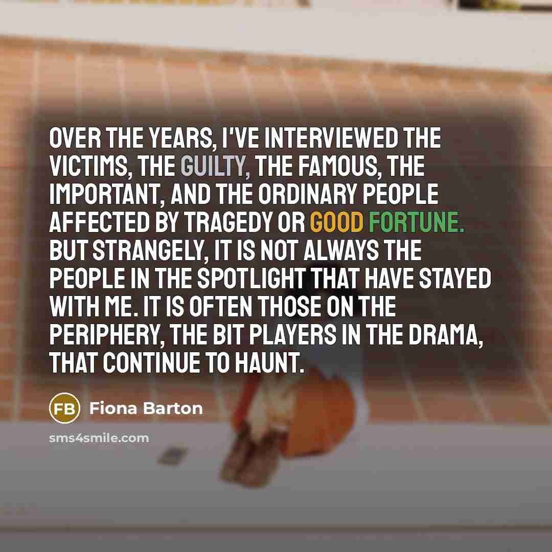 “Over the years, I've interviewed the victims, the guilty, the famous, the important, and the ordinary people affected by tragedy or good fortune. But strangely, it is not always the people in the spotlight that have stayed with me. It is often those on the periphery, the bit players in the drama…” quote by Fiona Barton
